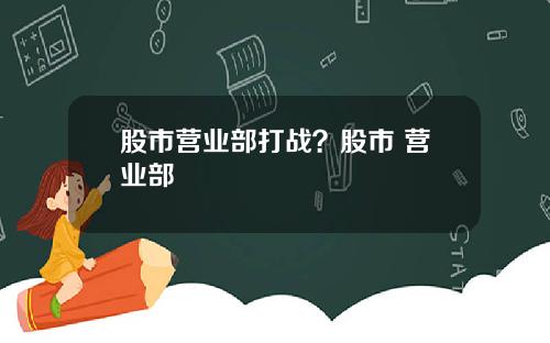 股市营业部打战？股市 营业部