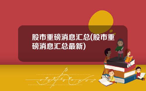 股市重磅消息汇总(股市重磅消息汇总最新)