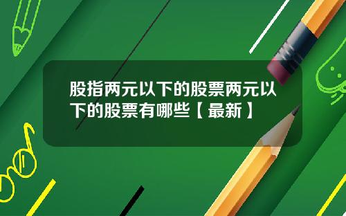 股指两元以下的股票两元以下的股票有哪些【最新】