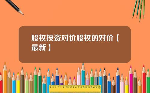 股权投资对价股权的对价【最新】