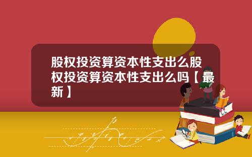 股权投资算资本性支出么股权投资算资本性支出么吗【最新】
