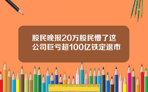 股民晚报20万股民懵了这公司巨亏超100亿铁定退市
