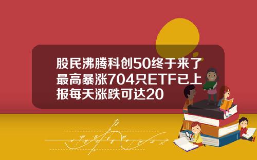 股民沸腾科创50终于来了最高暴涨704只ETF已上报每天涨跌可达20