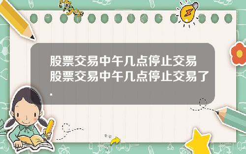 股票交易中午几点停止交易股票交易中午几点停止交易了.