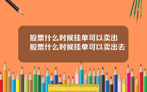 股票什么时候挂单可以卖出股票什么时候挂单可以卖出去
