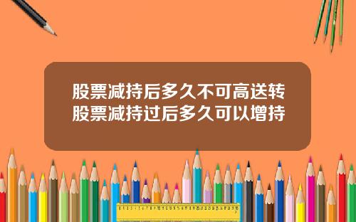 股票减持后多久不可高送转股票减持过后多久可以增持