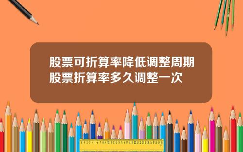 股票可折算率降低调整周期股票折算率多久调整一次
