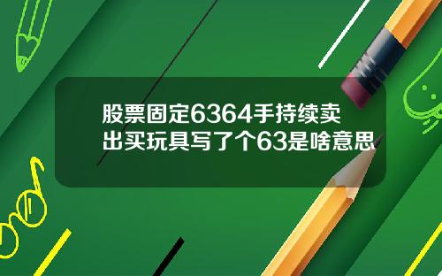 股票固定6364手持续卖出买玩具写了个63是啥意思