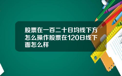 股票在一百二十日均线下方怎么操作股票在120日线下面怎么样
