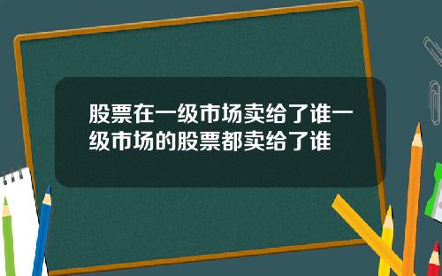 股票在一级市场卖给了谁一级市场的股票都卖给了谁