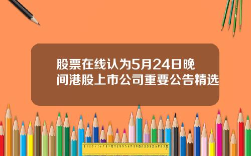 股票在线认为5月24日晚间港股上市公司重要公告精选