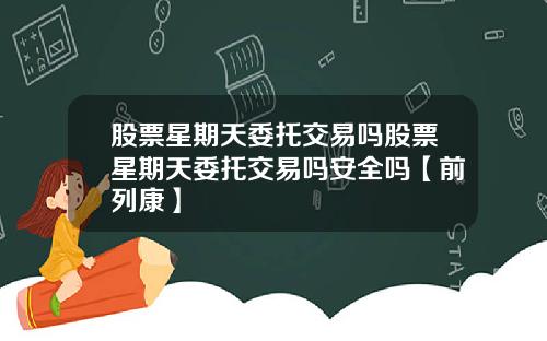 股票星期天委托交易吗股票星期天委托交易吗安全吗【前列康】