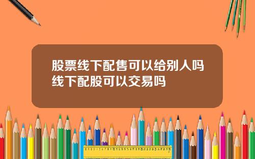 股票线下配售可以给别人吗线下配股可以交易吗