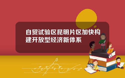 自贸试验区昆明片区加快构建开放型经济新体系
