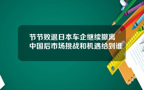 节节败退日本车企继续撤离中国后市场挑战和机遇给到谁
