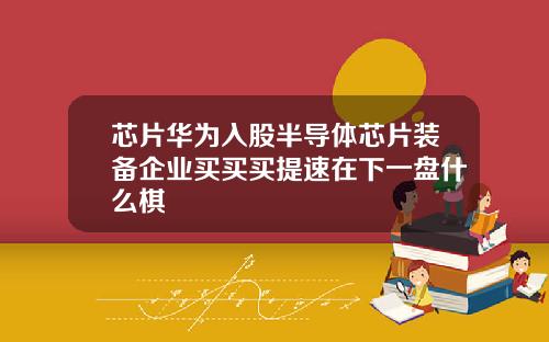 芯片华为入股半导体芯片装备企业买买买提速在下一盘什么棋