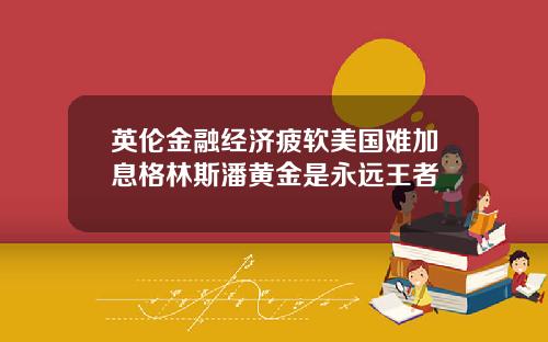 英伦金融经济疲软美国难加息格林斯潘黄金是永远王者