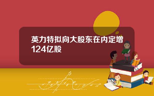 英力特拟向大股东在内定增124亿股