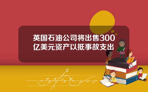 英国石油公司将出售300亿美元资产以抵事故支出