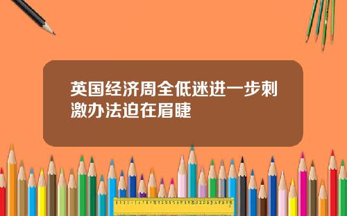 英国经济周全低迷进一步刺激办法迫在眉睫