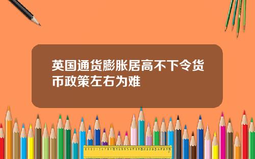 英国通货膨胀居高不下令货币政策左右为难
