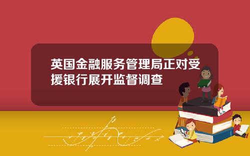 英国金融服务管理局正对受援银行展开监督调查
