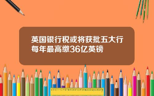 英国银行税或将获批五大行每年最高缴36亿英镑