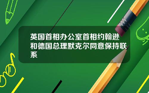 英国首相办公室首相约翰逊和德国总理默克尔同意保持联系