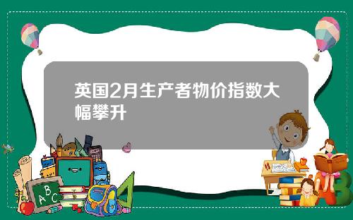 英国2月生产者物价指数大幅攀升