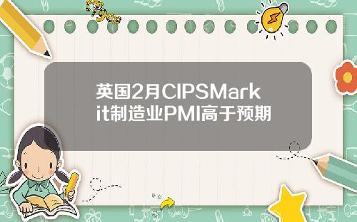 英国2月CIPSMarkit制造业PMI高于预期