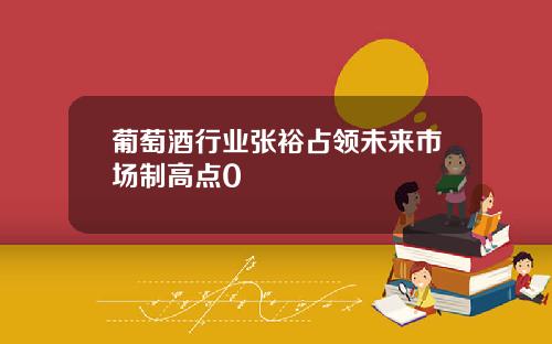 葡萄酒行业张裕占领未来市场制高点0