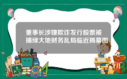 董事长涉嫌欺诈发行股票被捕绿大地财务乱局临近揭幕图