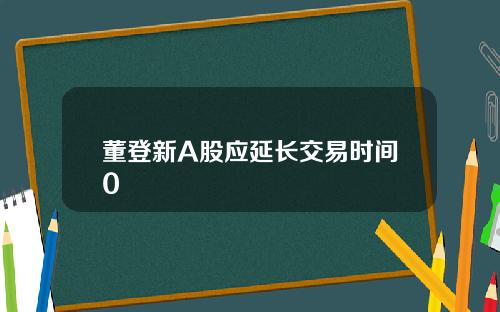 董登新A股应延长交易时间0