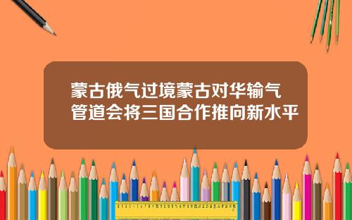 蒙古俄气过境蒙古对华输气管道会将三国合作推向新水平