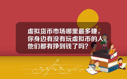 虚拟货币市场哪里最多赚，你身边有没有玩虚拟币的人。他们都有挣到钱了吗？