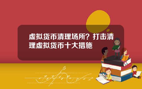 虚拟货币清理场所？打击清理虚拟货币十大措施