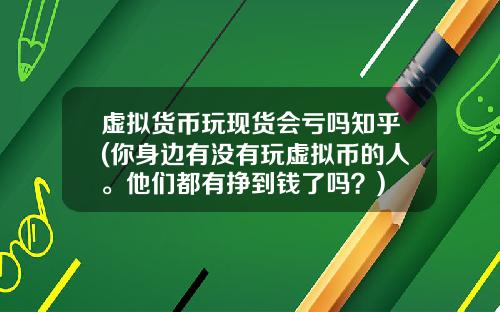 虚拟货币玩现货会亏吗知乎(你身边有没有玩虚拟币的人。他们都有挣到钱了吗？)