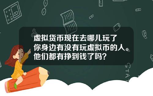 虚拟货币现在去哪儿玩了 你身边有没有玩虚拟币的人。他们都有挣到钱了吗？