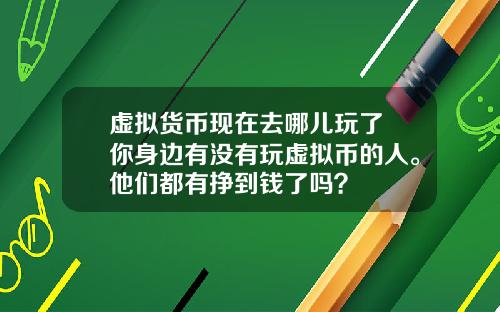 虚拟货币现在去哪儿玩了 你身边有没有玩虚拟币的人。他们都有挣到钱了吗？