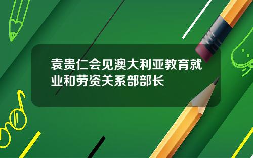 袁贵仁会见澳大利亚教育就业和劳资关系部部长