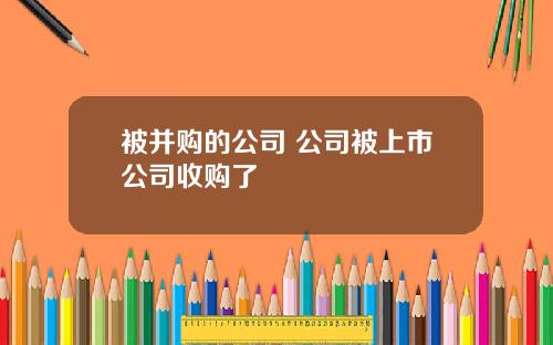 被并购的公司 公司被上市公司收购了