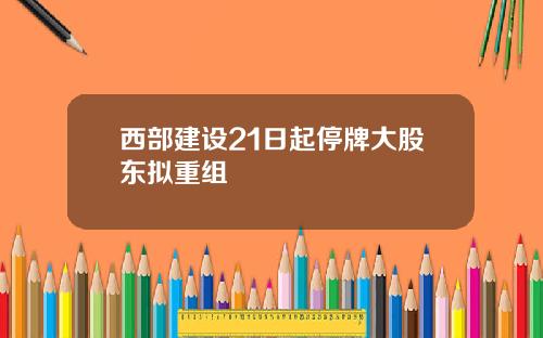 西部建设21日起停牌大股东拟重组
