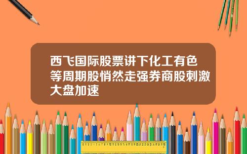 西飞国际股票讲下化工有色等周期股悄然走强券商股刺激大盘加速