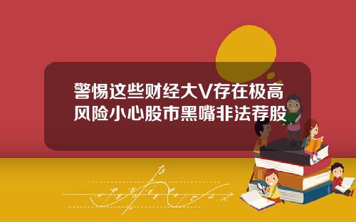 警惕这些财经大V存在极高风险小心股市黑嘴非法荐股