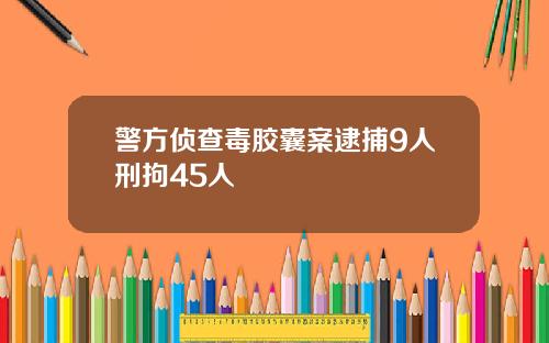 警方侦查毒胶囊案逮捕9人刑拘45人