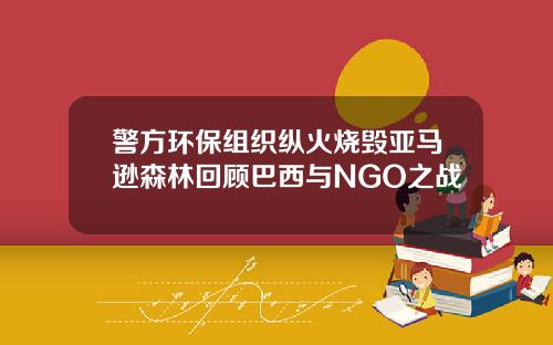 警方环保组织纵火烧毁亚马逊森林回顾巴西与NGO之战