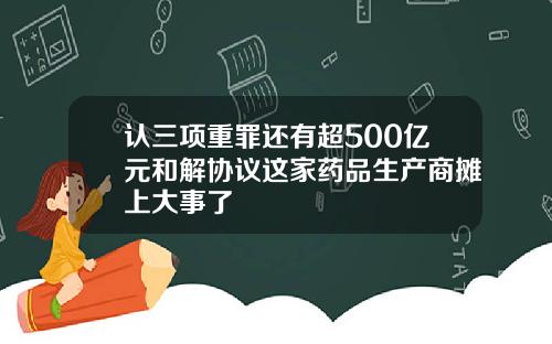 认三项重罪还有超500亿元和解协议这家药品生产商摊上大事了