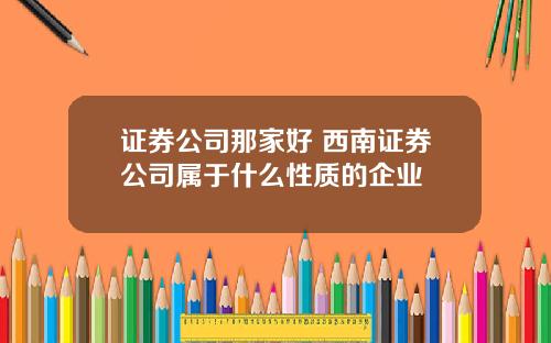 证券公司那家好 西南证券公司属于什么性质的企业