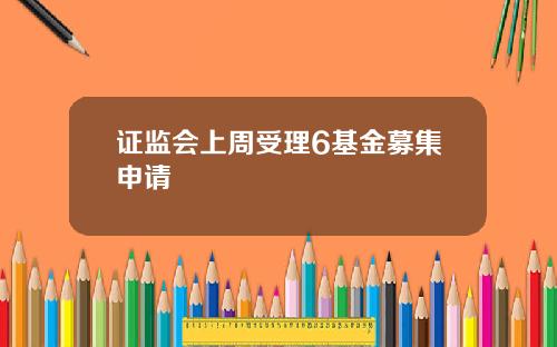 证监会上周受理6基金募集申请