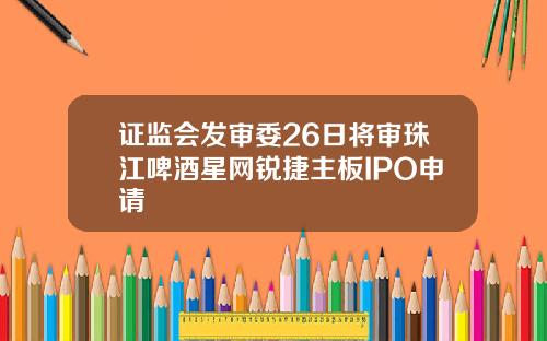 证监会发审委26日将审珠江啤酒星网锐捷主板IPO申请